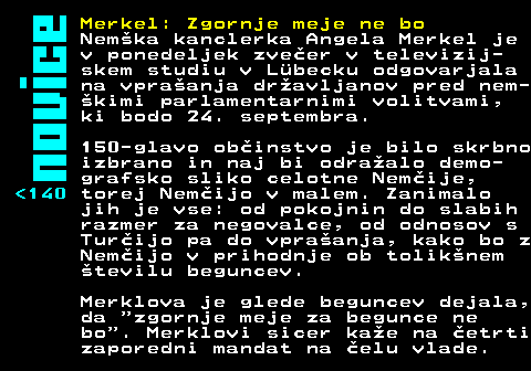 142.1 Merkel: Zgornje meje ne bo Nem�ka kanclerka Angela Merkel je v ponedeljek zve�er v televizij- skem studiu v L�becku odgovarjala na vpra�anja dr�avljanov pred nem- �kimi parlamentarnimi volitvami, ki bodo 24. septembra. 150-glavo ob�instvo je bilo skrbno izbrano in naj bi odra�alo demo- grafsko sliko celotne Nem�ije, 140 torej Nem�ijo v malem. Zanimalo jih je vse: od pokojnin do slabih razmer za negovalce, od odnosov s Tur�ijo pa do vpra�anja, kako bo z Nem�ijo v prihodnje ob tolik�nem �tevilu beguncev. Merklova je glede beguncev dejala, da zgornje meje za begunce ne bo . Merklovi sicer ka�e na �etrti zaporedni mandat na �elu vlade.